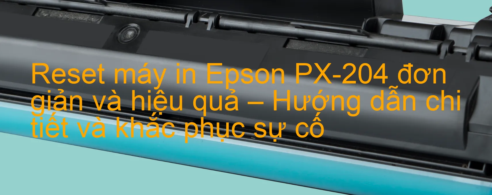 reset-may-in-epson-px-204-don-gian-va-hieu-qua-huong-dan-chi-tiet-va-khac-phuc-su-co.webp