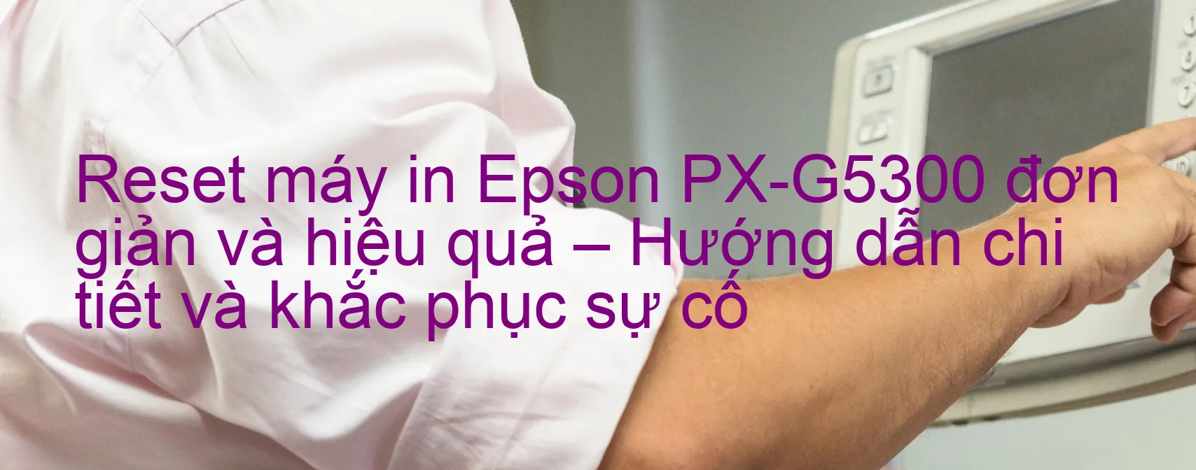 reset-may-in-epson-px-g5300-don-gian-va-hieu-qua-huong-dan-chi-tiet-va-khac-phuc-su-co.webp